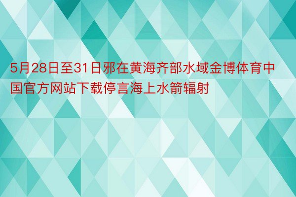 5月28日至31日邪在黄海齐部水域金博体育中国官方网站下载停言海上水箭辐射