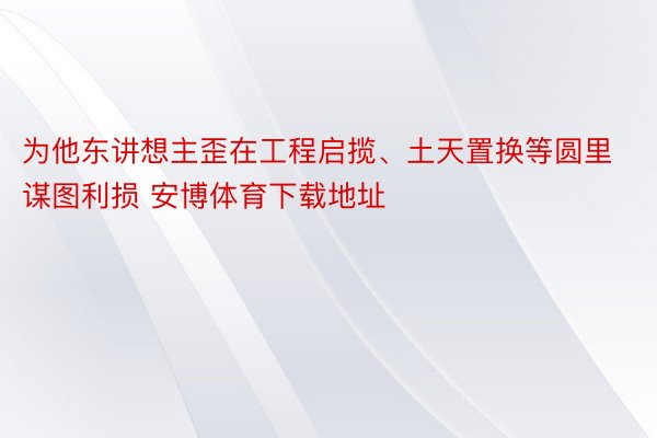 为他东讲想主歪在工程启揽、土天置换等圆里谋图利损 安博体育下载地址