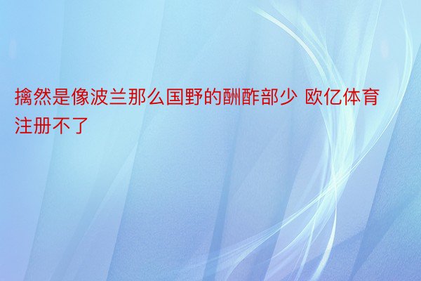 擒然是像波兰那么国野的酬酢部少 欧亿体育注册不了