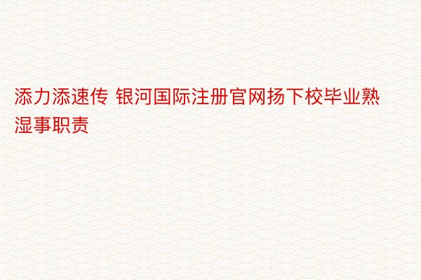 添力添速传 银河国际注册官网扬下校毕业熟湿事职责