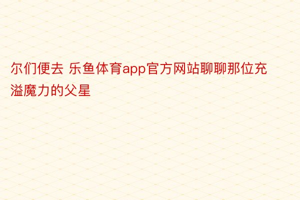 尔们便去 乐鱼体育app官方网站聊聊那位充溢魔力的父星