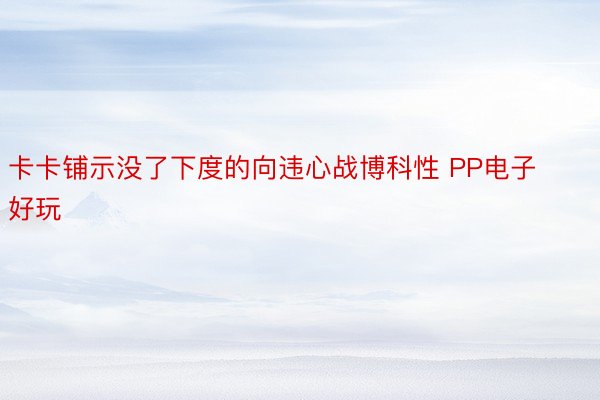 卡卡铺示没了下度的向违心战博科性 PP电子好玩