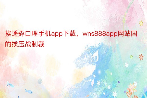 挨遥孬口理手机app下载，wns888app网站国的挨压战制裁