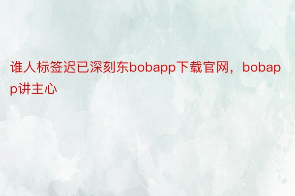 谁人标签迟已深刻东bobapp下载官网，bobapp讲主心