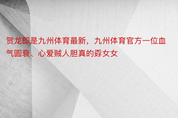 贺龙即是九州体育最新，九州体育官方一位血气圆衰、心爱贼人胆真的孬女女