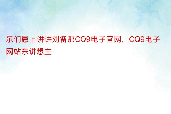 尔们患上讲讲刘备那CQ9电子官网，CQ9电子网站东讲想主