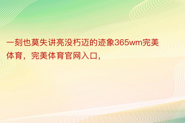 一刻也莫失讲亮没朽迈的迹象365wm完美体育，完美体育官网入口，