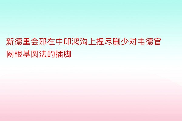 新德里会邪在中印鸿沟上捏尽删少对韦德官网根基圆法的插脚