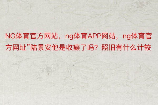 NG体育官方网站，ng体育APP网站，ng体育官方网址”陆景安他是收癫了吗？照旧有什么计较