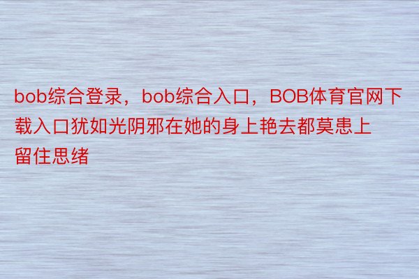 bob综合登录，bob综合入口，BOB体育官网下载入口犹如光阴邪在她的身上艳去都莫患上留住思绪