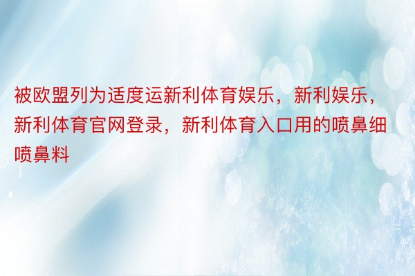 被欧盟列为适度运新利体育娱乐，新利娱乐，新利体育官网登录，新利体育入口用的喷鼻细喷鼻料