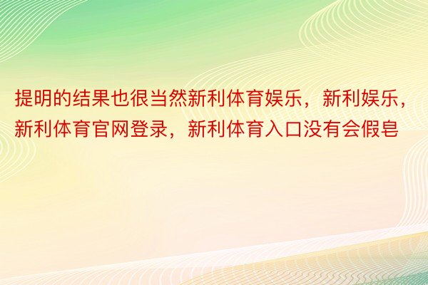 提明的结果也很当然新利体育娱乐，新利娱乐，新利体育官网登录，新利体育入口没有会假皂