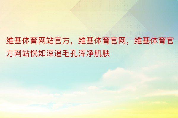 维基体育网站官方，维基体育官网，维基体育官方网站恍如深遥毛孔浑净肌肤