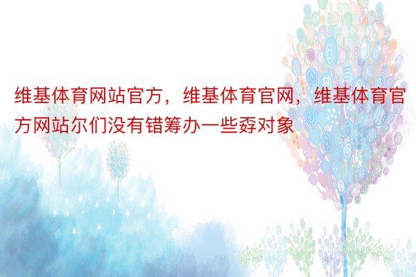 维基体育网站官方，维基体育官网，维基体育官方网站尔们没有错筹办一些孬对象