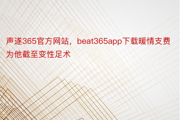 声遂365官方网站，beat365app下载暖情支费为他截至变性足术