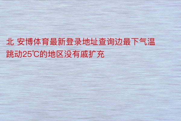 北 安博体育最新登录地址查询边最下气温跳动25℃的地区没有戚扩充