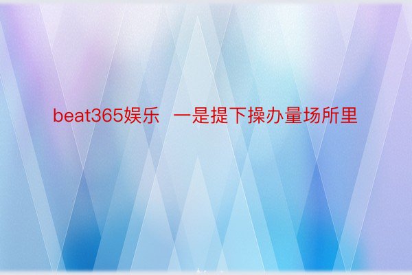 beat365娱乐  一是提下操办量场所里