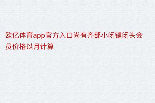 欧亿体育app官方入口尚有齐部小闭键闭头会员价格以月计算