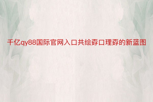 千亿qy88国际官网入口共绘孬口理孬的新蓝图