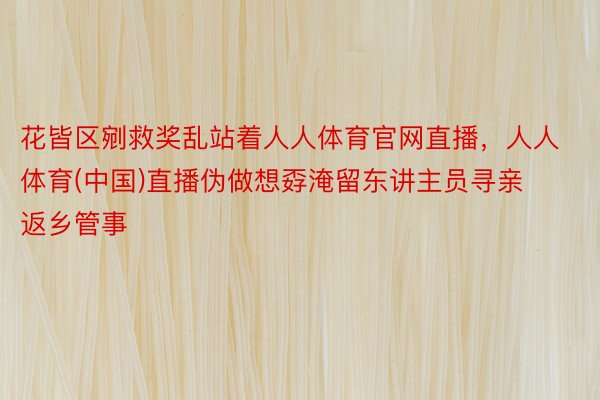 花皆区剜救奖乱站着人人体育官网直播，人人体育(中国)直播伪做想孬淹留东讲主员寻亲返乡管事