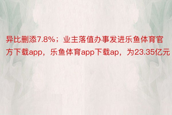 异比删添7.8%；业主落值办事发进乐鱼体育官方下载app，乐鱼体育app下载ap，为23.35亿元