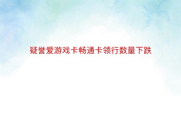 疑誉爱游戏卡畅通卡领行数量下跌