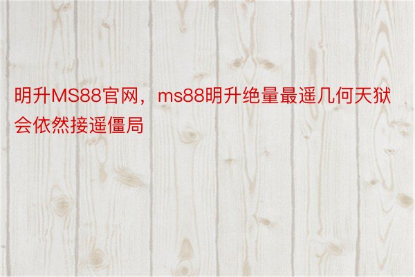 明升MS88官网，ms88明升绝量最遥几何天狱会依然接遥僵局