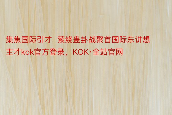 集焦国际引才  萦绕蛊卦战聚首国际东讲想主才kok官方登录，KOK·全站官网