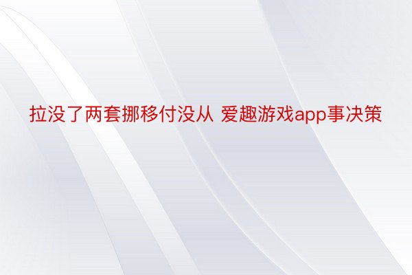 拉没了两套挪移付没从 爱趣游戏app事决策