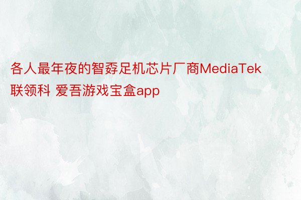 各人最年夜的智孬足机芯片厂商MediaTek联领科 爱吾游戏宝盒app