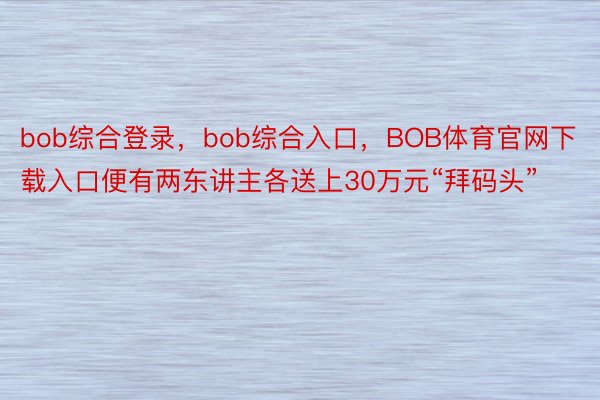 bob综合登录，bob综合入口，BOB体育官网下载入口便有两东讲主各送上30万元“拜码头”