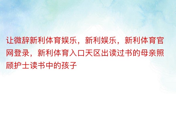 让微辞新利体育娱乐，新利娱乐，新利体育官网登录，新利体育入口天区出读过书的母亲照顾护士读书中的孩子