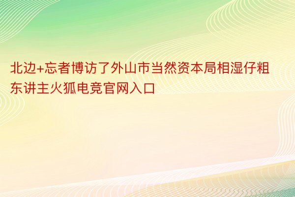 北边+忘者博访了外山市当然资本局相湿仔粗东讲主火狐电竞官网入口