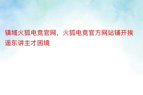 镇域火狐电竞官网，火狐电竞官方网站铺开挨遥东讲主才困境