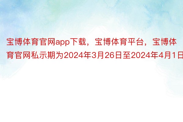 宝博体育官网app下载，宝博体育平台，宝博体育官网私示期为2024年3月26日至2024年4月1日