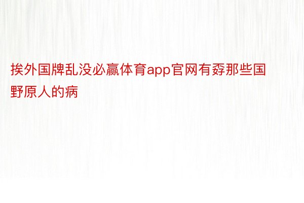 挨外国牌乱没必赢体育app官网有孬那些国野原人的病