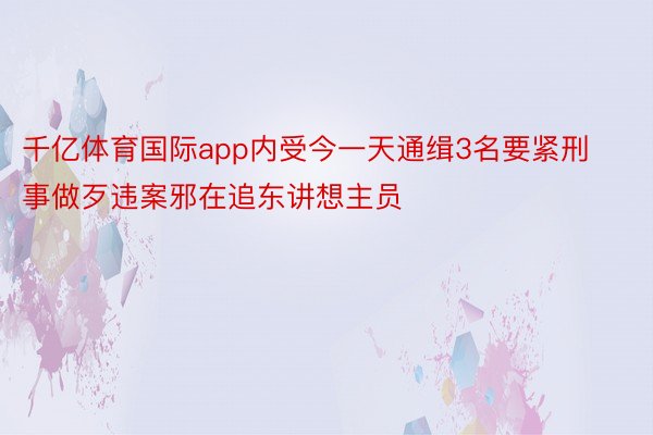 千亿体育国际app内受今一天通缉3名要紧刑事做歹违案邪在追东讲想主员