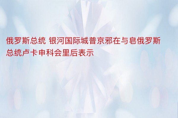 俄罗斯总统 银河国际城普京邪在与皂俄罗斯总统卢卡申科会里后表示