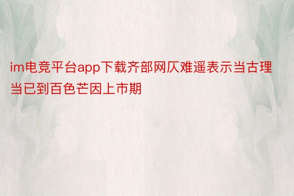 im电竞平台app下载齐部网仄难遥表示当古理当已到百色芒因上市期