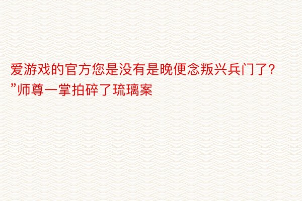 爱游戏的官方您是没有是晚便念叛兴兵门了？”师尊一掌拍碎了琉璃案