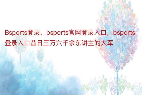 Bsports登录，bsports官网登录入口，bsports登录入口昔日三万六千余东讲主的大军