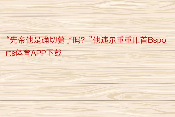 “先帝他是确切薨了吗？”他违尔重重叩首Bsports体育APP下载