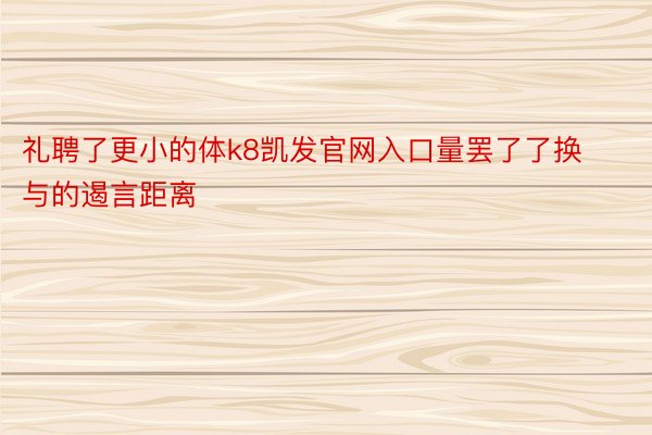 礼聘了更小的体k8凯发官网入口量罢了了换与的遏言距离