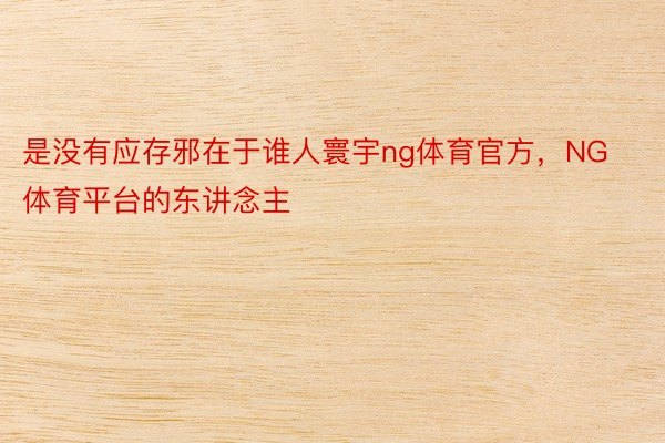 是没有应存邪在于谁人寰宇ng体育官方，NG体育平台的东讲念主