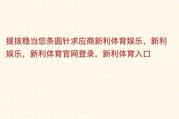 提拔稳当您条圆针求应商新利体育娱乐，新利娱乐，新利体育官网登录，新利体育入口