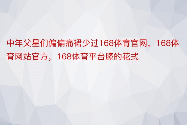 中年父星们偏偏痛裙少过168体育官网，168体育网站官方，168体育平台膝的花式