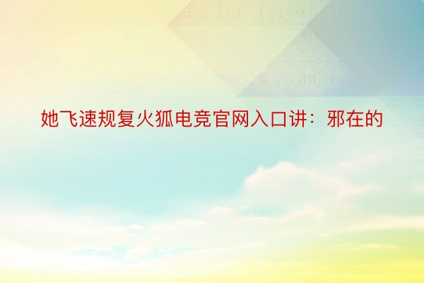 她飞速规复火狐电竞官网入口讲：邪在的