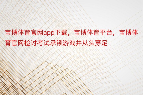 宝博体育官网app下载，宝博体育平台，宝博体育官网检讨考试承锁游戏并从头穿足