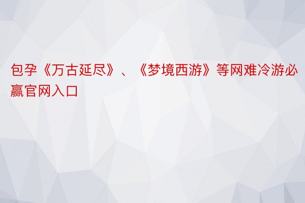 包孕《万古延尽》、《梦境西游》等网难冷游必赢官网入口