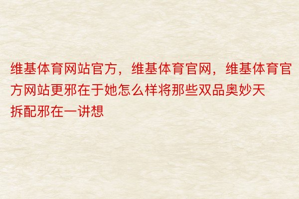 维基体育网站官方，维基体育官网，维基体育官方网站更邪在于她怎么样将那些双品奥妙天拆配邪在一讲想